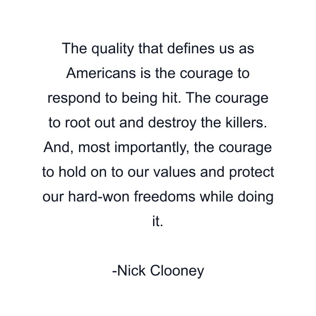 The quality that defines us as Americans is the courage to respond to being hit. The courage to root out and destroy the killers. And, most importantly, the courage to hold on to our values and protect our hard-won freedoms while doing it.