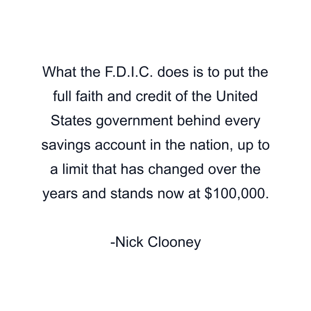 What the F.D.I.C. does is to put the full faith and credit of the United States government behind every savings account in the nation, up to a limit that has changed over the years and stands now at $100,000.