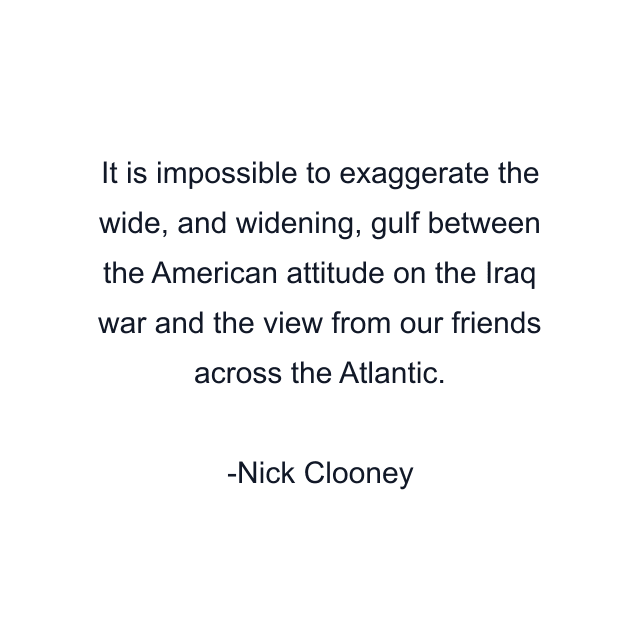 It is impossible to exaggerate the wide, and widening, gulf between the American attitude on the Iraq war and the view from our friends across the Atlantic.