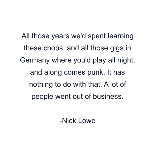 All those years we'd spent learning these chops, and all those gigs in Germany where you'd play all night, and along comes punk. It has nothing to do with that. A lot of people went out of business.