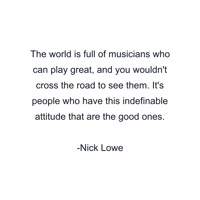 The world is full of musicians who can play great, and you wouldn't cross the road to see them. It's people who have this indefinable attitude that are the good ones.