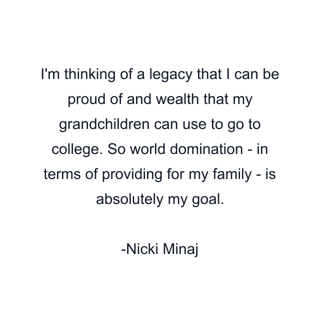 I'm thinking of a legacy that I can be proud of and wealth that my grandchildren can use to go to college. So world domination - in terms of providing for my family - is absolutely my goal.