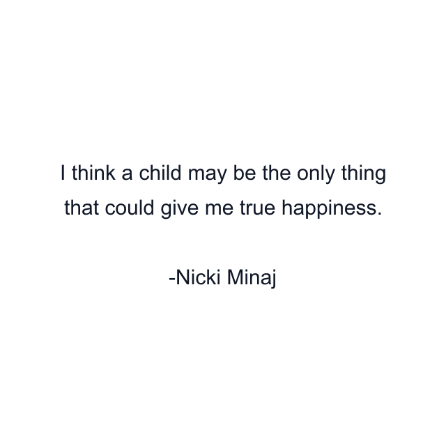 I think a child may be the only thing that could give me true happiness.