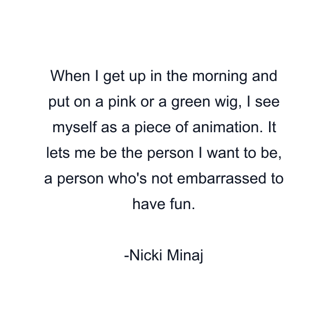 When I get up in the morning and put on a pink or a green wig, I see myself as a piece of animation. It lets me be the person I want to be, a person who's not embarrassed to have fun.