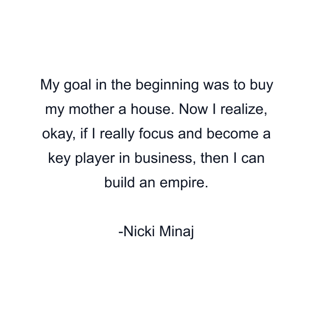 My goal in the beginning was to buy my mother a house. Now I realize, okay, if I really focus and become a key player in business, then I can build an empire.