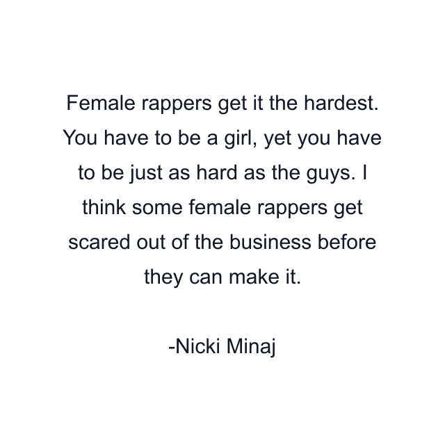 Female rappers get it the hardest. You have to be a girl, yet you have to be just as hard as the guys. I think some female rappers get scared out of the business before they can make it.