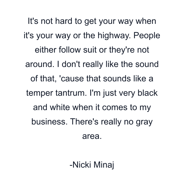 It's not hard to get your way when it's your way or the highway. People either follow suit or they're not around. I don't really like the sound of that, 'cause that sounds like a temper tantrum. I'm just very black and white when it comes to my business. There's really no gray area.