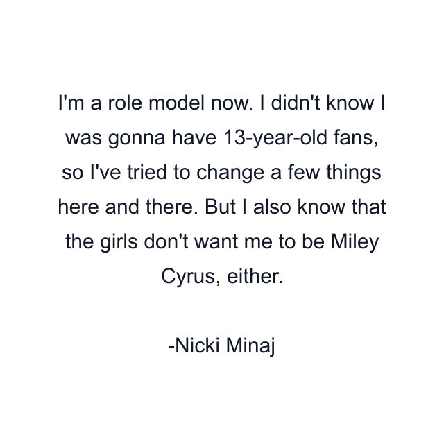 I'm a role model now. I didn't know I was gonna have 13-year-old fans, so I've tried to change a few things here and there. But I also know that the girls don't want me to be Miley Cyrus, either.