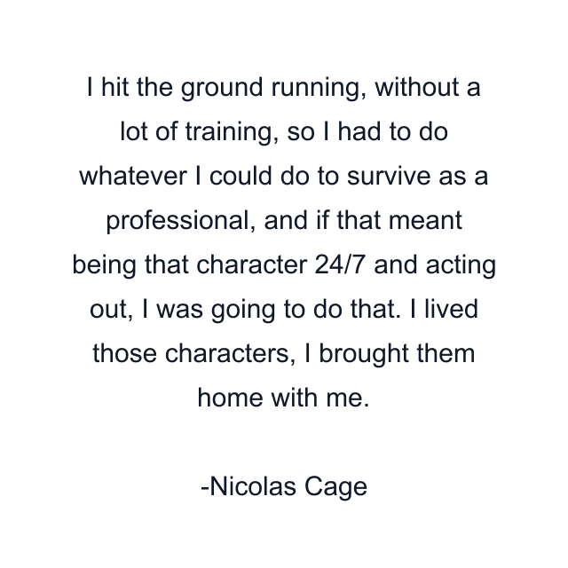 I hit the ground running, without a lot of training, so I had to do whatever I could do to survive as a professional, and if that meant being that character 24/7 and acting out, I was going to do that. I lived those characters, I brought them home with me.