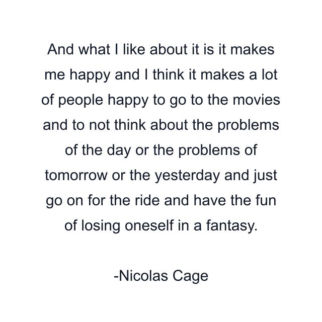 And what I like about it is it makes me happy and I think it makes a lot of people happy to go to the movies and to not think about the problems of the day or the problems of tomorrow or the yesterday and just go on for the ride and have the fun of losing oneself in a fantasy.