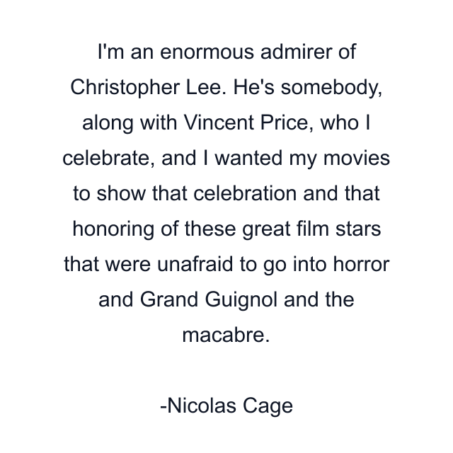 I'm an enormous admirer of Christopher Lee. He's somebody, along with Vincent Price, who I celebrate, and I wanted my movies to show that celebration and that honoring of these great film stars that were unafraid to go into horror and Grand Guignol and the macabre.