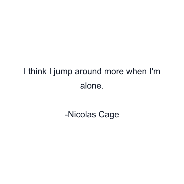 I think I jump around more when I'm alone.