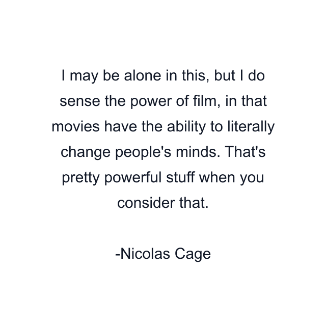 I may be alone in this, but I do sense the power of film, in that movies have the ability to literally change people's minds. That's pretty powerful stuff when you consider that.