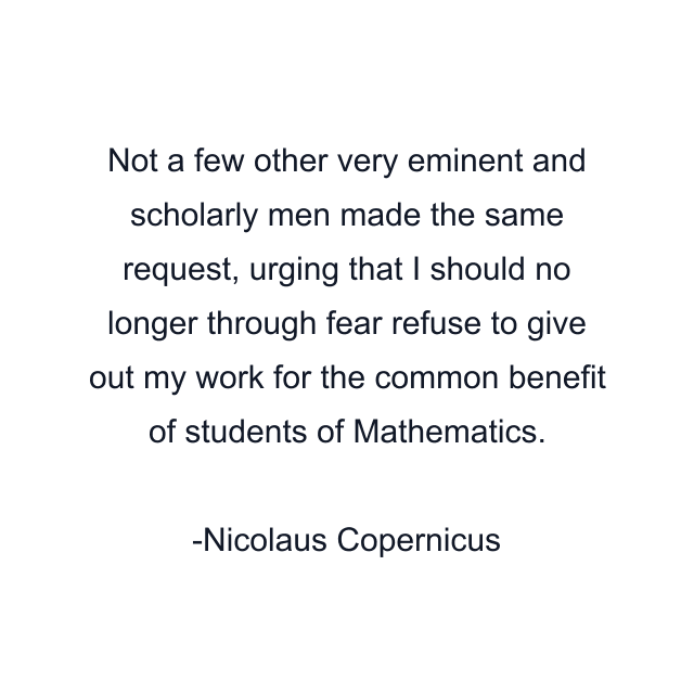 Not a few other very eminent and scholarly men made the same request, urging that I should no longer through fear refuse to give out my work for the common benefit of students of Mathematics.