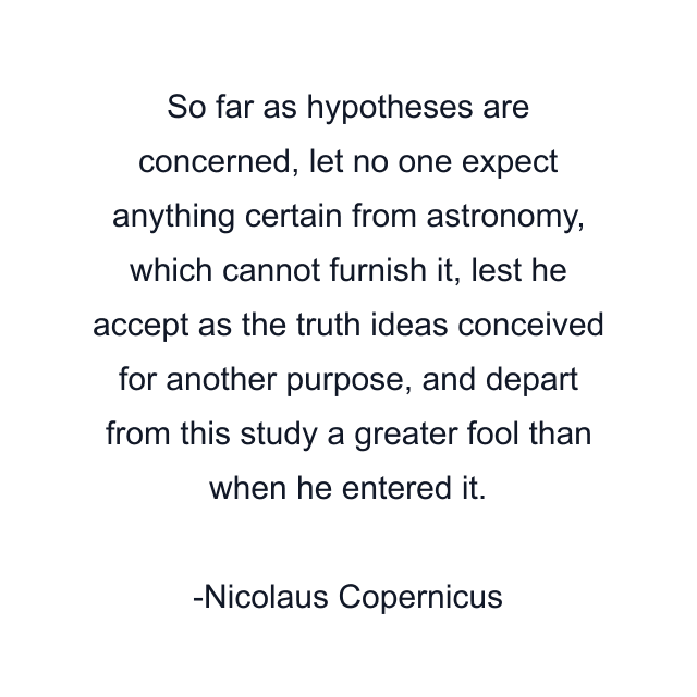 So far as hypotheses are concerned, let no one expect anything certain from astronomy, which cannot furnish it, lest he accept as the truth ideas conceived for another purpose, and depart from this study a greater fool than when he entered it.