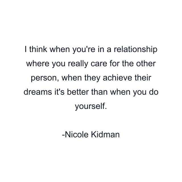 I think when you're in a relationship where you really care for the other person, when they achieve their dreams it's better than when you do yourself.