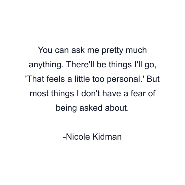 You can ask me pretty much anything. There'll be things I'll go, 'That feels a little too personal.' But most things I don't have a fear of being asked about.