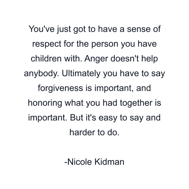 You've just got to have a sense of respect for the person you have children with. Anger doesn't help anybody. Ultimately you have to say forgiveness is important, and honoring what you had together is important. But it's easy to say and harder to do.