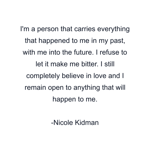 I'm a person that carries everything that happened to me in my past, with me into the future. I refuse to let it make me bitter. I still completely believe in love and I remain open to anything that will happen to me.