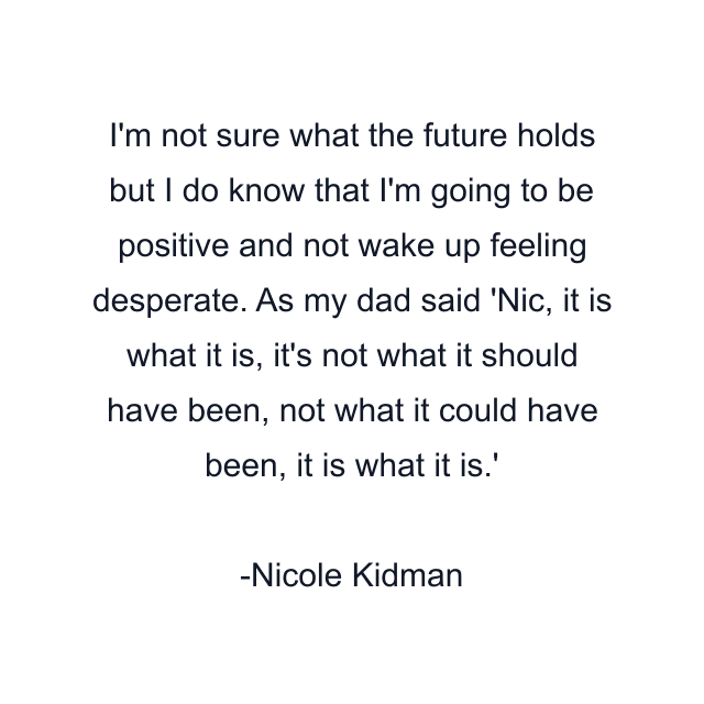 I'm not sure what the future holds but I do know that I'm going to be positive and not wake up feeling desperate. As my dad said 'Nic, it is what it is, it's not what it should have been, not what it could have been, it is what it is.'