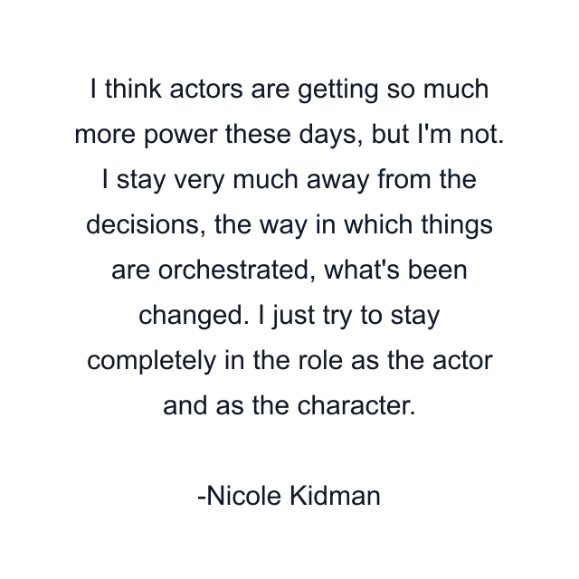 I think actors are getting so much more power these days, but I'm not. I stay very much away from the decisions, the way in which things are orchestrated, what's been changed. I just try to stay completely in the role as the actor and as the character.