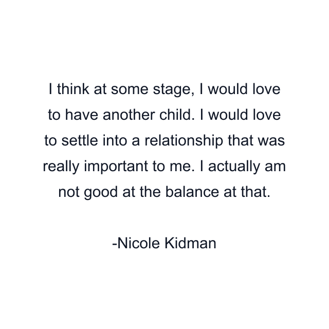 I think at some stage, I would love to have another child. I would love to settle into a relationship that was really important to me. I actually am not good at the balance at that.