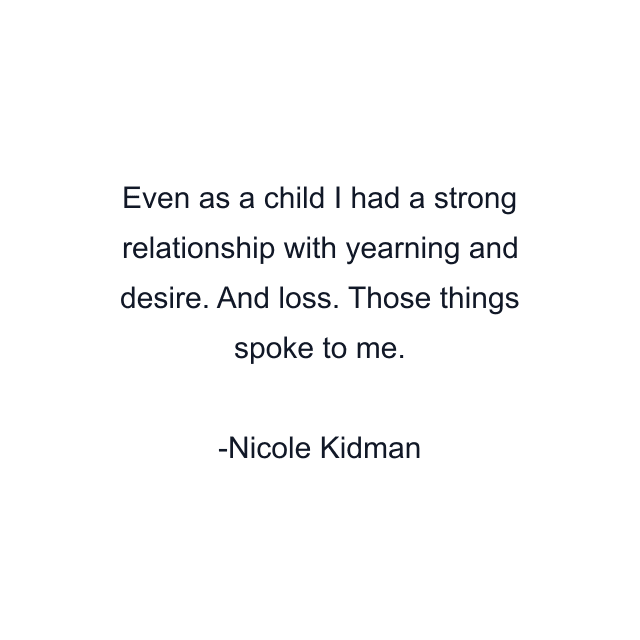 Even as a child I had a strong relationship with yearning and desire. And loss. Those things spoke to me.