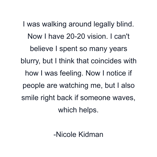 I was walking around legally blind. Now I have 20-20 vision. I can't believe I spent so many years blurry, but I think that coincides with how I was feeling. Now I notice if people are watching me, but I also smile right back if someone waves, which helps.