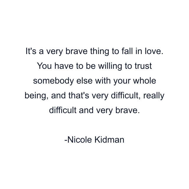 It's a very brave thing to fall in love. You have to be willing to trust somebody else with your whole being, and that's very difficult, really difficult and very brave.