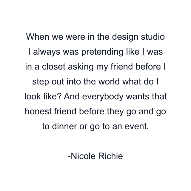 When we were in the design studio I always was pretending like I was in a closet asking my friend before I step out into the world what do I look like? And everybody wants that honest friend before they go and go to dinner or go to an event.