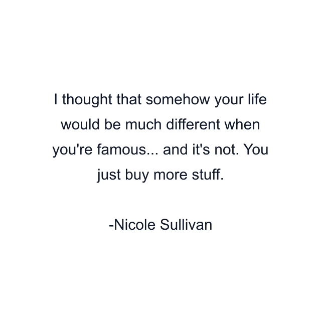 I thought that somehow your life would be much different when you're famous... and it's not. You just buy more stuff.