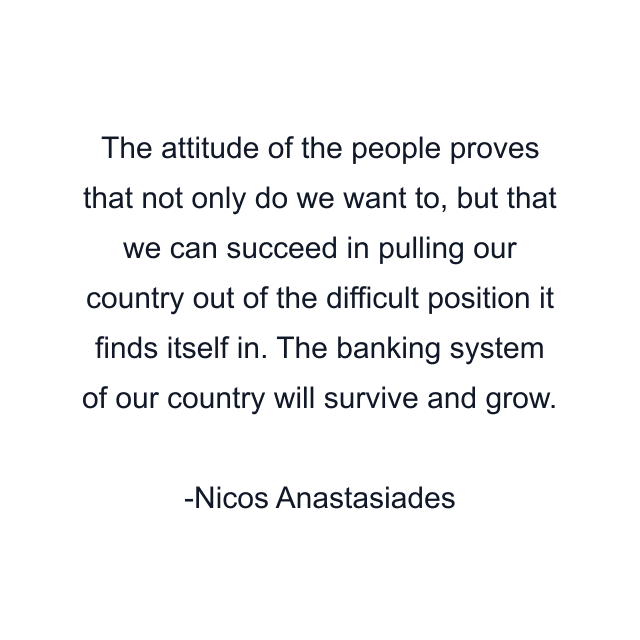 The attitude of the people proves that not only do we want to, but that we can succeed in pulling our country out of the difficult position it finds itself in. The banking system of our country will survive and grow.