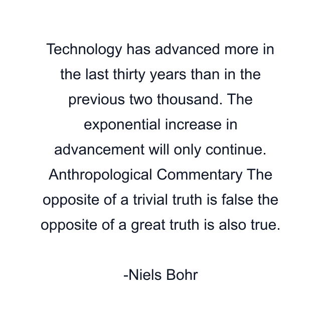 Technology has advanced more in the last thirty years than in the previous two thousand. The exponential increase in advancement will only continue. Anthropological Commentary The opposite of a trivial truth is false the opposite of a great truth is also true.