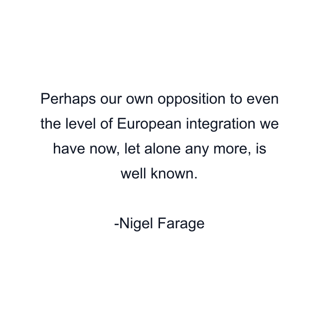 Perhaps our own opposition to even the level of European integration we have now, let alone any more, is well known.