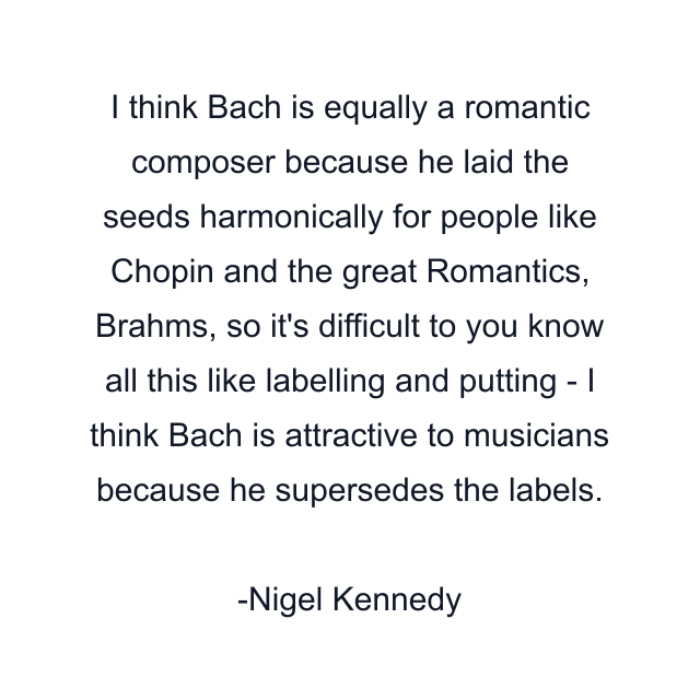 I think Bach is equally a romantic composer because he laid the seeds harmonically for people like Chopin and the great Romantics, Brahms, so it's difficult to you know all this like labelling and putting - I think Bach is attractive to musicians because he supersedes the labels.