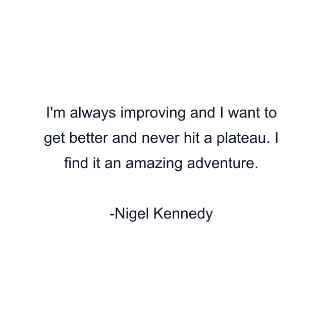 I'm always improving and I want to get better and never hit a plateau. I find it an amazing adventure.