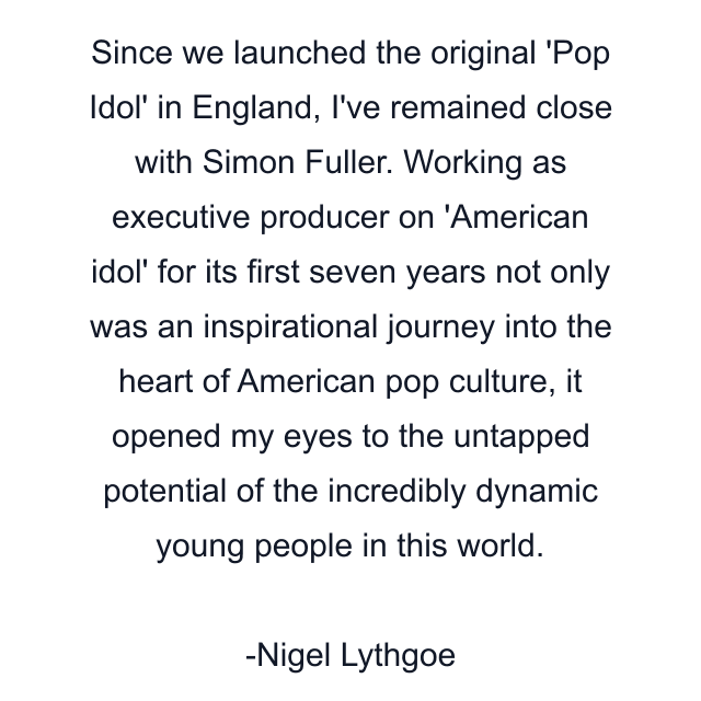 Since we launched the original 'Pop Idol' in England, I've remained close with Simon Fuller. Working as executive producer on 'American idol' for its first seven years not only was an inspirational journey into the heart of American pop culture, it opened my eyes to the untapped potential of the incredibly dynamic young people in this world.