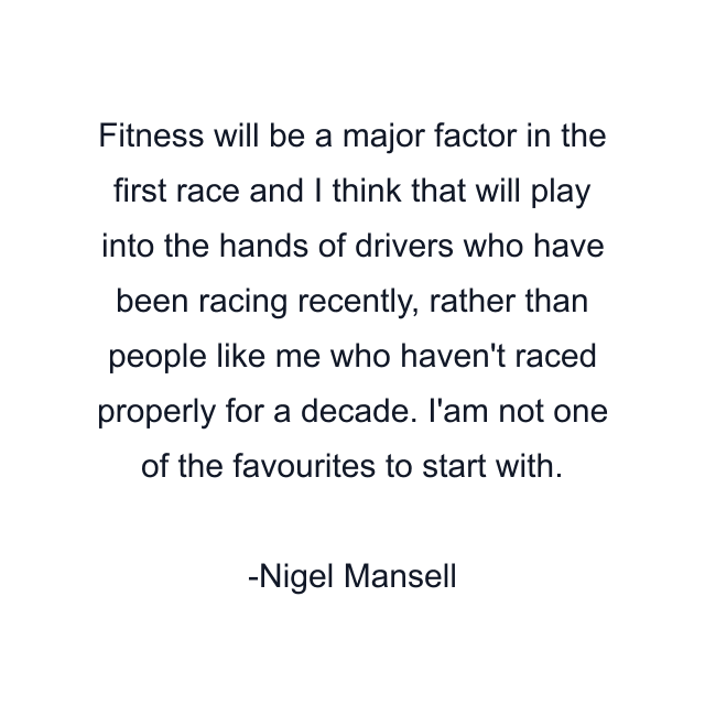 Fitness will be a major factor in the first race and I think that will play into the hands of drivers who have been racing recently, rather than people like me who haven't raced properly for a decade. I'am not one of the favourites to start with.