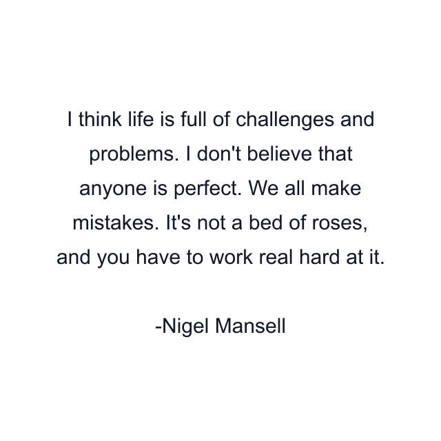 I think life is full of challenges and problems. I don't believe that anyone is perfect. We all make mistakes. It's not a bed of roses, and you have to work real hard at it.