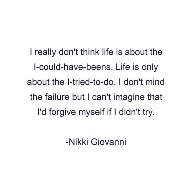 I really don't think life is about the I-could-have-beens. Life is only about the I-tried-to-do. I don't mind the failure but I can't imagine that I'd forgive myself if I didn't try.