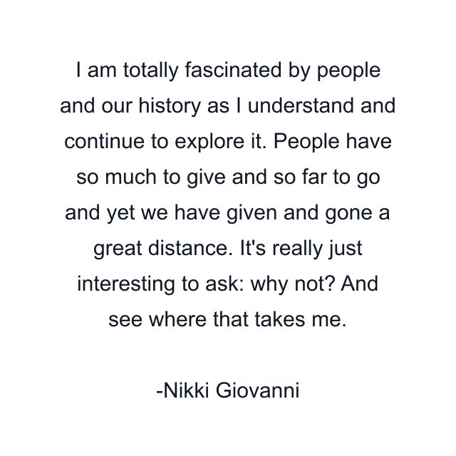 I am totally fascinated by people and our history as I understand and continue to explore it. People have so much to give and so far to go and yet we have given and gone a great distance. It's really just interesting to ask: why not? And see where that takes me.