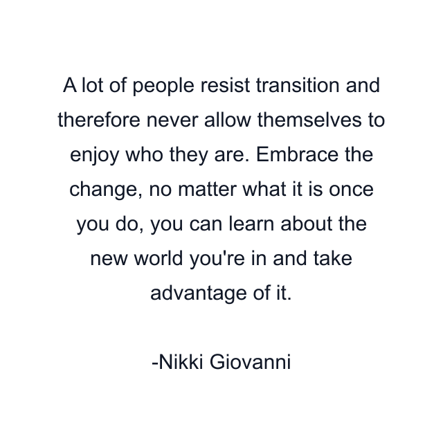 A lot of people resist transition and therefore never allow themselves to enjoy who they are. Embrace the change, no matter what it is once you do, you can learn about the new world you're in and take advantage of it.