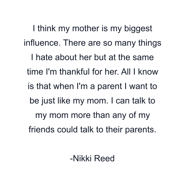 I think my mother is my biggest influence. There are so many things I hate about her but at the same time I'm thankful for her. All I know is that when I'm a parent I want to be just like my mom. I can talk to my mom more than any of my friends could talk to their parents.