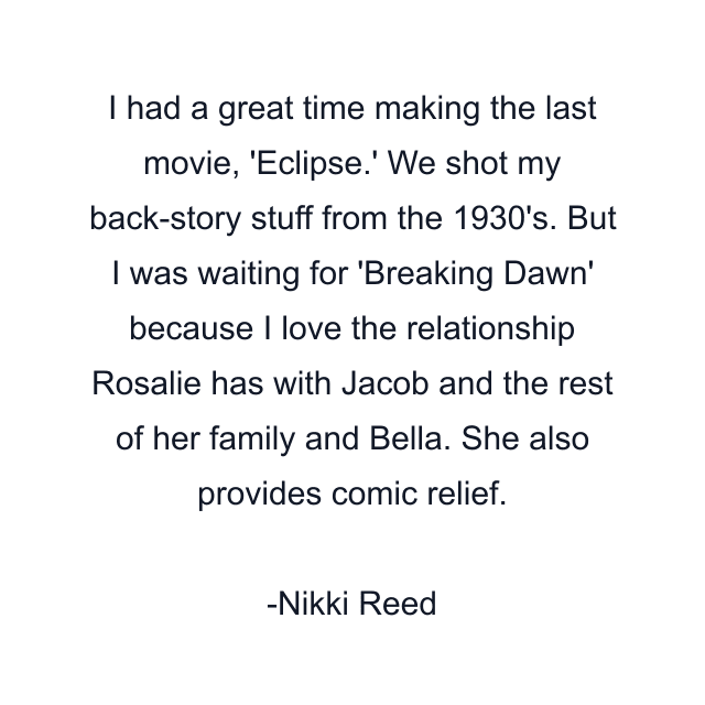 I had a great time making the last movie, 'Eclipse.' We shot my back-story stuff from the 1930's. But I was waiting for 'Breaking Dawn' because I love the relationship Rosalie has with Jacob and the rest of her family and Bella. She also provides comic relief.