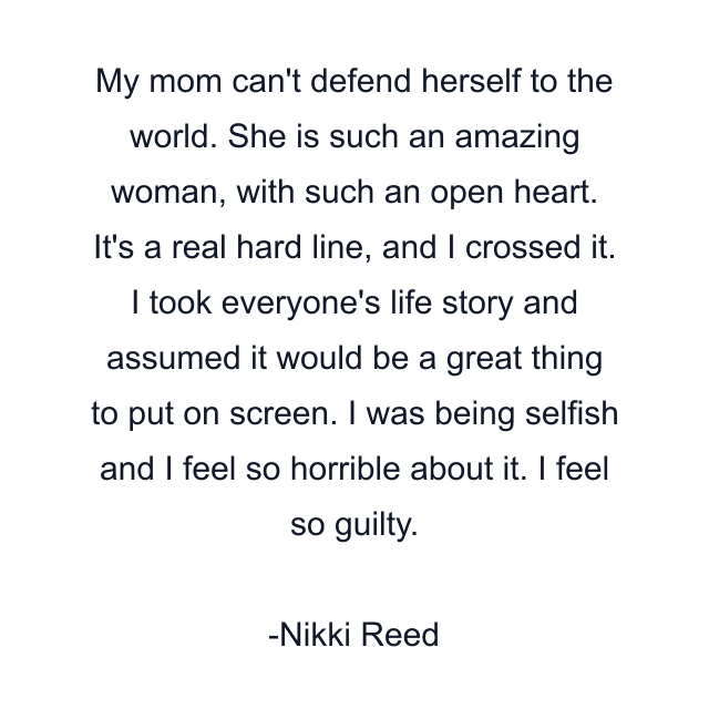 My mom can't defend herself to the world. She is such an amazing woman, with such an open heart. It's a real hard line, and I crossed it. I took everyone's life story and assumed it would be a great thing to put on screen. I was being selfish and I feel so horrible about it. I feel so guilty.