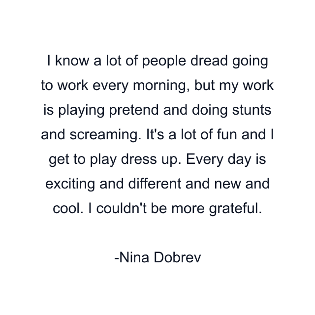 I know a lot of people dread going to work every morning, but my work is playing pretend and doing stunts and screaming. It's a lot of fun and I get to play dress up. Every day is exciting and different and new and cool. I couldn't be more grateful.