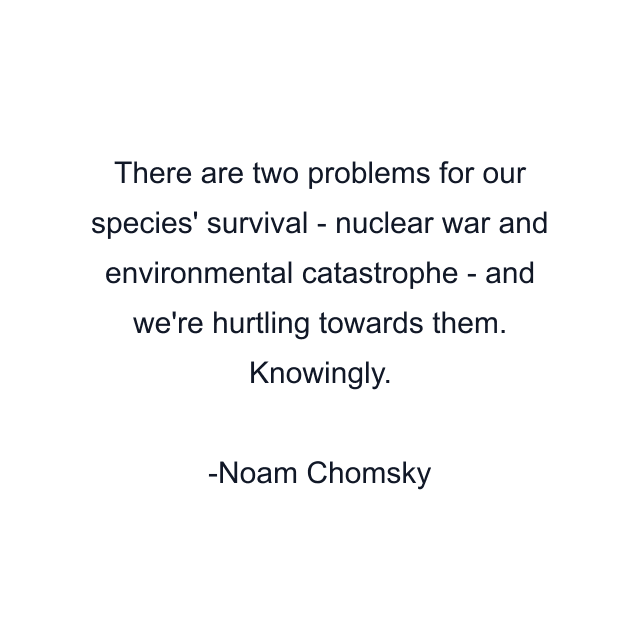 There are two problems for our species' survival - nuclear war and environmental catastrophe - and we're hurtling towards them. Knowingly.