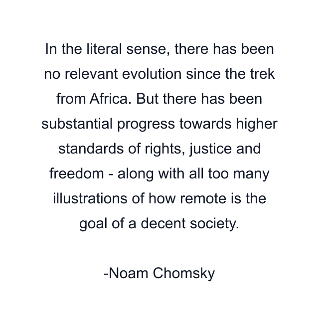 In the literal sense, there has been no relevant evolution since the trek from Africa. But there has been substantial progress towards higher standards of rights, justice and freedom - along with all too many illustrations of how remote is the goal of a decent society.