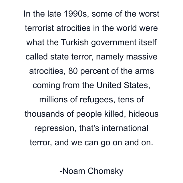 In the late 1990s, some of the worst terrorist atrocities in the world were what the Turkish government itself called state terror, namely massive atrocities, 80 percent of the arms coming from the United States, millions of refugees, tens of thousands of people killed, hideous repression, that's international terror, and we can go on and on.