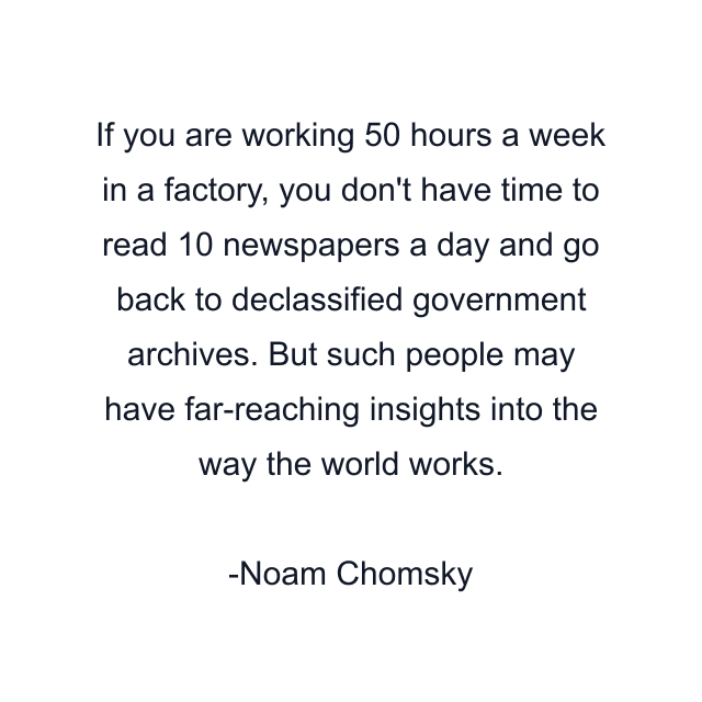 If you are working 50 hours a week in a factory, you don't have time to read 10 newspapers a day and go back to declassified government archives. But such people may have far-reaching insights into the way the world works.